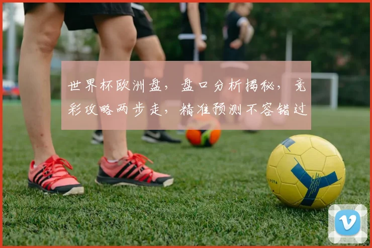 世界杯欧洲盘，盘口分析揭秘，竞彩攻略两步走，精准预测不容错过