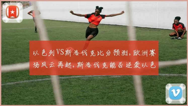 以色列VS斯洛伐克比分预测,欧洲赛场风云再起,斯洛伐克能否逆袭以色列