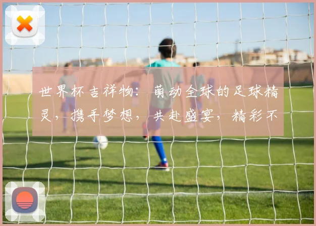 世界杯吉祥物：萌动全球的足球精灵，携手梦想，共赴盛宴，精彩不停