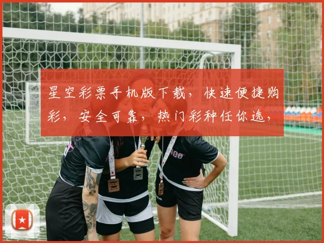 星空彩票手机版下载，快速便捷购彩，安全可靠，热门彩种任你选，不容错过